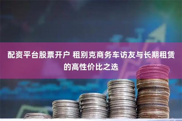 配资平台股票开户 租别克商务车访友与长期租赁的高性价比之选