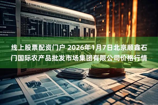线上股票配资门户 2026年1月7日北京顺鑫石门国际农产品批发市场集团有限公司价格行情