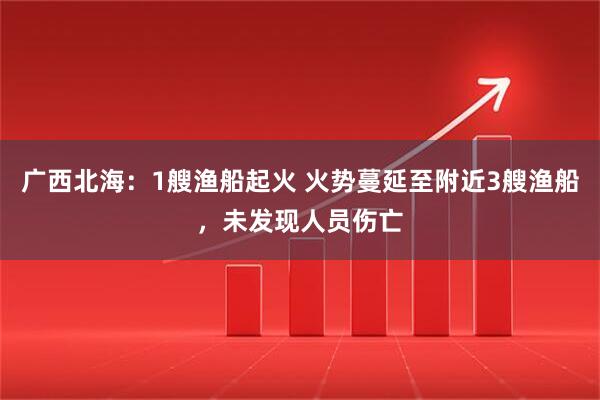 广西北海：1艘渔船起火 火势蔓延至附近3艘渔船，未发现人员伤亡