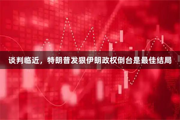 谈判临近，特朗普发狠伊朗政权倒台是最佳结局