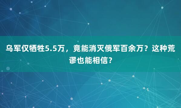 乌军仅牺牲5.5万，竟能消灭俄军百余万？这种荒谬也能相信？