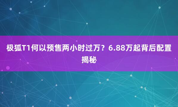 极狐T1何以预售两小时过万？6.88万起背后配置揭秘